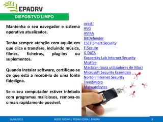 26/06/2015 REDES SOCIAIS | PEDRO COSTA | EPADRV
Mantenha o seu navegador e sistema
operativo atualizados.
Tenha sempre atenção com aquilo em
que clica e transfere, incluindo música,
filmes, ficheiros, plug-ins ou
suplementos.
Quando instalar software, certifique-se
de que está a recebê-lo de uma fonte
fidedigna.
Se o seu computador estiver infetado
com programas maliciosos, remova-os
o mais rapidamente possível.
avast!
AVG
AVIRA
BitDefender
ESET Smart Security
F-Secure
G DATA
Kaspersky Lab Internet Security
McAfee
MacScan (para utilizadores de Mac)
Microsoft Security Essentials
Norton Internet Security
TrendMicro
Malwarebytes
13
DISPOSITVO LIMPO
 