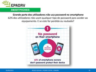 26/06/2015 REDES SOCIAIS | PEDRO COSTA | EPADRV
Grande parte dos utilizadores não usa password no smartphone
62% dos utilizadores não usam qualquer tipo de password para aceder ao
equipamento. E se este for perdido ou roubado?
16
SMARTPHONES
 