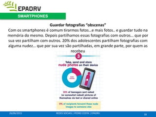 26/06/2015 REDES SOCIAIS | PEDRO COSTA | EPADRV
Guardar fotografias “obscenas”
Com os smartphones é comum tirarmos fotos…e mais fotos.. e guardar tudo na
memória do mesmo. Depois partilhamos essas fotografias com outros… que por
sua vez partilham com outros. 20% dos adolescentes partilham fotografias com
alguma nudez… que por sua vez são partilhadas, em grande parte, por quem as
recebeu
18
SMARTPHONES
 