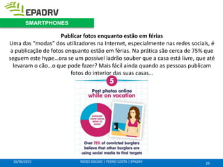 26/06/2015 REDES SOCIAIS | PEDRO COSTA | EPADRV
Publicar fotos enquanto estão em férias
Uma das “modas” dos utilizadores na Internet, especialmente nas redes sociais, é
a publicação de fotos enquanto estão em férias. Na prática são cerca de 75% que
seguem este hype…ora se um possível ladrão souber que a casa está livre, que até
levaram o cão…o que pode fazer? Mais fácil ainda quando as pessoas publicam
fotos do interior das suas casas…
20
SMARTPHONES
 
