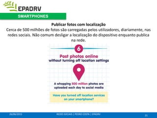 26/06/2015 REDES SOCIAIS | PEDRO COSTA | EPADRV
Publicar fotos com localização
Cerca de 500 milhões de fotos são carregadas pelos utilizadores, diariamente, nas
redes sociais. Não comum desligar a localização do dispositivo enquanto publica
na rede.
21
SMARTPHONES
 