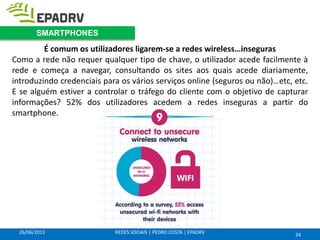 26/06/2015 REDES SOCIAIS | PEDRO COSTA | EPADRV
É comum os utilizadores ligarem-se a redes wireless…inseguras
Como a rede não requer qualquer tipo de chave, o utilizador acede facilmente à
rede e começa a navegar, consultando os sites aos quais acede diariamente,
introduzindo credenciais para os vários serviços online (seguros ou não)…etc, etc.
E se alguém estiver a controlar o tráfego do cliente com o objetivo de capturar
informações? 52% dos utilizadores acedem a redes inseguras a partir do
smartphone.
24
SMARTPHONES
 