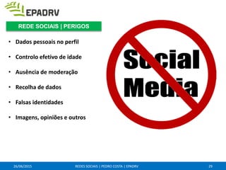 • Dados pessoais no perfil
• Controlo efetivo de idade
• Ausência de moderação
• Recolha de dados
• Falsas identidades
• Imagens, opiniões e outros
26/06/2015 REDES SOCIAIS | PEDRO COSTA | EPADRV 29
REDE SOCIAIS | PERIGOS
 