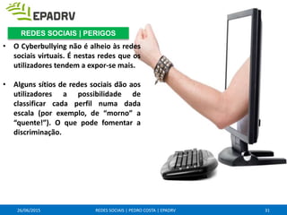 26/06/2015 REDES SOCIAIS | PEDRO COSTA | EPADRV
• O Cyberbullying não é alheio às redes
sociais virtuais. É nestas redes que os
utilizadores tendem a expor-se mais.
• Alguns sítios de redes sociais dão aos
utilizadores a possibilidade de
classificar cada perfil numa dada
escala (por exemplo, de “morno” a
“quente!”). O que pode fomentar a
discriminação.
31
REDES SOCIAIS | PERIGOS
 