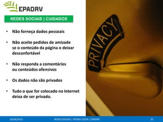• Não forneça dados pessoais
• Não aceite pedidos de amizade
se o conteúdo da página o deixar
desconfortável
• Não responda a comentários
ou conteúdos ofensivos
• Os dados não são privados
• Tudo o que for colocado na Internet
deixa de ser privado.
26/06/2015 REDES SOCIAIS | PEDRO COSTA | EPADRV 32
REDES SOCIAIS | CUIDADOS
 