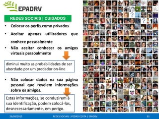 • Colocar os perfis como privados
• Aceitar apenas utilizadores que
conhece pessoalmente
• Não aceitar conhecer os amigos
virtuais pessoalmente
• Não colocar dados na sua página
pessoal que revelem informações
sobre os amigos.
26/06/2015 REDES SOCIAIS | PEDRO COSTA | EPADRV
diminui muito as probabilidades de ser
abordado por um predador on-line
Estas informações, se conduzirem à
sua identificação, podem colocá-los,
desnecessariamente, em perigo.
33
REDES SOCIAIS | CUIDADOS
 