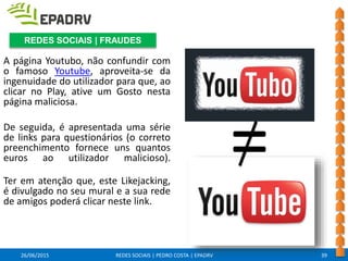 26/06/2015 REDES SOCIAIS | PEDRO COSTA | EPADRV
A página Youtubo, não confundir com
o famoso Youtube, aproveita-se da
ingenuidade do utilizador para que, ao
clicar no Play, ative um Gosto nesta
página maliciosa.
De seguida, é apresentada uma série
de links para questionários (o correto
preenchimento fornece uns quantos
euros ao utilizador malicioso).
Ter em atenção que, este Likejacking,
é divulgado no seu mural e a sua rede
de amigos poderá clicar neste link.
39
REDES SOCIAIS | FRAUDES
=
 