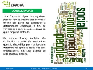 26/06/2015 REDES SOCIAIS | PEDRO COSTA | EPADRV
Já é frequente alguns empregadores
pesquisarem as informações colocadas
on-line por parte dos candidatos a
determinados empregos, a fim de
verificar se o perfil destes se adequa ao
que a empresa pretende.
Da mesma forma, também são
conhecidos os casos de funcionários
que são despedidos por manifestarem
determinadas opiniões acerca dos seus
empregadores, nas suas páginas de
rede social ou blogues.
43
CONSEQUÊNCIAS!
 