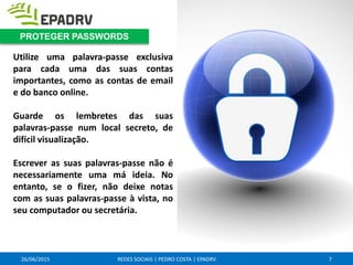26/06/2015 REDES SOCIAIS | PEDRO COSTA | EPADRV
Utilize uma palavra-passe exclusiva
para cada uma das suas contas
importantes, como as contas de email
e do banco online.
Guarde os lembretes das suas
palavras-passe num local secreto, de
difícil visualização.
Escrever as suas palavras-passe não é
necessariamente uma má ideia. No
entanto, se o fizer, não deixe notas
com as suas palavras-passe à vista, no
seu computador ou secretária.
7
PROTEGER PASSWORDS
 