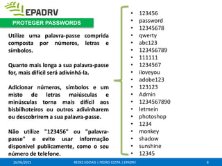 26/06/2015 REDES SOCIAIS | PEDRO COSTA | EPADRV
Utilize uma palavra-passe comprida
composta por números, letras e
símbolos.
Quanto mais longa a sua palavra-passe
for, mais difícil será adivinhá-la.
Adicionar números, símbolos e um
misto de letras maiúsculas e
minúsculas torna mais difícil aos
bisbilhoteiros ou outros adivinharem
ou descobrirem a sua palavra-passe.
Não utilize "123456" ou "palavra-
passe" e evite usar informação
disponível publicamente, como o seu
número de telefone.
8
PROTEGER PASSWORDS
• 123456
• password
• 12345678
• qwerty
• abc123
• 123456789
• 111111
• 1234567
• iloveyou
• adobe123
• 123123
• Admin
• 1234567890
• letmein
• photoshop
• 1234
• monkey
• shadow
• sunshine
• 12345
 