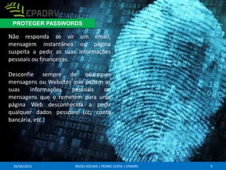 26/06/2015 REDES SOCIAIS | PEDRO COSTA | EPADRV
Não responda se vir um email,
mensagem instantânea ou página
suspeita a pedir as suas informações
pessoais ou financeiras.
Desconfie sempre de quaisquer
mensagens ou Websites que pedem as
suas informações pessoais ou
mensagens que o remetem para uma
página Web desconhecida a pedir
qualquer dados pessoais (cc, conta
bancária, etc.)
9
PROTEGER PASSWORDS
 