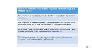 Facebook has modified its privacy and data use policies, effective January 1,2015 .
FACEBOOK will now:
allow advertisers to include a “buy” button directly on targeted advertisements on a
user’s page.
allow advertisers to use the location data gathered from tools like “Nearby Friends”
and location "check-ins” to push geolocation-based targeted advertisements.
[For instance, a Facebook user who checks in near a restaurant that partners with
Facebook may now be shown menu items from that restaurant.
The Dutch data protection commission announced that it planned to open an
investigation into Facebook’s policy modifications].
 