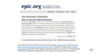 In July 2014, EPIC and a coalition of consumer privacy groups urged the FTC to halt Facebook’s
plan to collect web-browsing information from its users. Facebook is already under a 20 year
consent decree from the FTC that requires Facebook to protect user privacy. The consent decree
resulted from complaints brought by EPIC and a coalition of consumer privacy organization
 