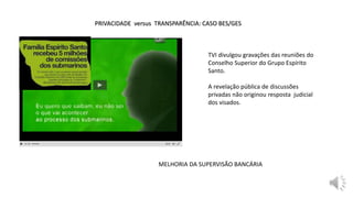 PRIVACIDADE versus TRANSPARÊNCIA: CASO BES/GES
MELHORIA DA SUPERVISÃO BANCÁRIA
TVI divulgou gravações das reuniões do
Conselho Superior do Grupo Espírito
Santo.
A revelação pública de discussões
privadas não originou resposta judicial
dos visados.
 