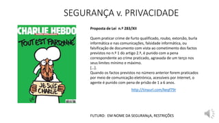 SEGURANÇA v. PRIVACIDADE
FUTURO: EM NOME DA SEGURANçA, RESTRIÇÕES
Proposta de Lei n.º 283/XII
Quem praticar crime de furto qualificado, roubo, extorsão, burla
informática e nas comunicações, falsidade informática, ou
falsificação de documento com vista ao cometimento dos factos
previstos no n.º 1 do artigo 2.º, é punido com a pena
correspondente ao crime praticado, agravada de um terço nos
seus limites mínimo e máximo.
[…].
Quando os factos previstos no número anterior forem praticados
por meio de comunicação eletrónica, acessíveis por Internet, o
agente é punido com pena de prisão de 1 a 6 anos.
http://tinyurl.com/keqf79r
 