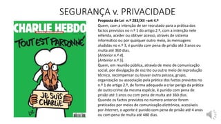 SEGURANÇA v. PRIVACIDADE
Proposta de Lei n.º 283/XII –art 4.º
Quem, com a intenção de ser recrutado para a prática dos
factos previstos no n.º 1 do artigo 2.º, com a intenção nele
referida, aceder ou obtiver acesso, através de sistema
informático ou por qualquer outro meio, às mensagens
aludidas no n.º 3, é punido com pena de prisão até 3 anos ou
multa até 360 dias.
[Anterior n.º 4].
[Anterior n.º 5].
Quem, em reunião pública, através de meio de comunicação
social, por divulgação de escrito ou outro meio de reprodução
técnica, recompensar ou louvar outra pessoa, grupo,
organização ou associação pela prática dos factos previstos no
n.º 1 do artigo 2.º, de forma adequada a criar perigo da prática
de outro crime da mesma espécie, é punido com pena de
prisão até 3 anos ou com pena de multa até 360 dias.
Quando os factos previstos no número anterior forem
praticados por meios de comunicação eletrónica, acessíveis
por Internet, o agente é punido com pena de prisão até 4 anos
ou com pena de multa até 480 dias.
 