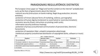 The European Union paper on "Illegal and harmful content on the Internet" probably best
sums up the fears of governments about the Internet:
-national security (instructions on bomb-making, illegal drug production, terrorist
activities);
-protection of minors (abusive forms of marketing, violence, pornography);
-protection of human dignity (incitement to racial hatred or racial discrimination);
-economic security (fraud, instructions on pirating credit cards);
-information security (malicious hacking);
-protection of privacy (unauthorized communication of personal data, electronic
harassment);
-protection of reputation (libel, unlawful comparative advertising);
-intellectual property (unauthorized distribution of copyrighted works, software or music)
[ib
https://www.isoc.org/inet97/proceedings/B1/B1_3.HTM
PARADIGMAS REGULATÓRIOS DISTINTOS
 