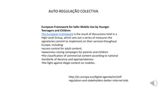 European Framework for Safer Mobile Use by Younger
Teenagers and Children
The European Framework is the result of discussions held in a
High Level Group, which sets out a series of measures the
signatories commit to implement on their services thoughout
Europe, including:
•access control for adult content;
•awareness raising campaigns for parents and children
•the classification of commercial content according to national
standards of decency and appropriateness
•the fight against illegal content on mobiles.
AUTO-REGULAÇÃO COLECTIVA
http://ec.europa.eu/digital-agenda/en/self-
regulation-and-stakeholders-better-internet-kids
 