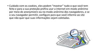 • Cuidado com os cookies, eles podem “mostrar” tudo o que você tem
feito e para a sua proteção prefira usar a internet em modo anônimo
por meio de anonymizers ou no modo anônimo dos navegadores, e se
o seu navegador permitir, configure para que você informe ao site
que não quer que suas informações sejam coletadas.
 