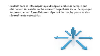 • Cuidado com as informações que divulga e lembre-se sempre que
elas podem ser usadas contra você em engenharia social. Sempre que
for preencher um formulário com alguma informação, pense se elas
são realmente necessárias.
 