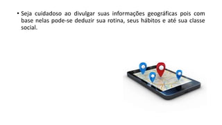 • Seja cuidadoso ao divulgar suas informações geográficas pois com
base nelas pode-se deduzir sua rotina, seus hábitos e até sua classe
social.
 