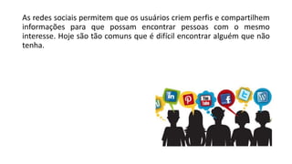 As redes sociais permitem que os usuários criem perfis e compartilhem
informações para que possam encontrar pessoas com o mesmo
interesse. Hoje são tão comuns que é difícil encontrar alguém que não
tenha.
 