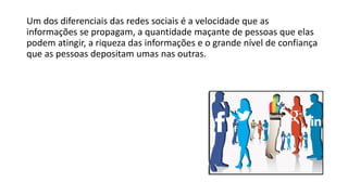 Um dos diferenciais das redes sociais é a velocidade que as
informações se propagam, a quantidade maçante de pessoas que elas
podem atingir, a riqueza das informações e o grande nível de confiança
que as pessoas depositam umas nas outras.
 