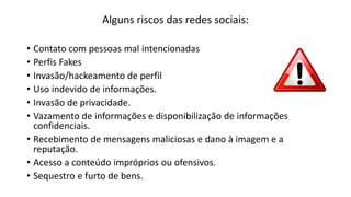 Alguns riscos das redes sociais:
• Contato com pessoas mal intencionadas
• Perfis Fakes
• Invasão/hackeamento de perfil
• Uso indevido de informações.
• Invasão de privacidade.
• Vazamento de informações e disponibilização de informações
confidenciais.
• Recebimento de mensagens maliciosas e dano à imagem e a
reputação.
• Acesso a conteúdo impróprios ou ofensivos.
• Sequestro e furto de bens.
 