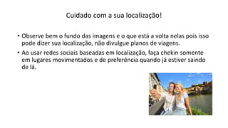Cuidado com a sua localização!
• Observe bem o fundo das imagens e o que está a volta nelas pois isso
pode dizer sua localização, não divulgue planos de viagens.
• Ao usar redes sociais baseadas em localização, faça chekin somente
em lugares movimentados e de preferência quando já estiver saindo
de lá.
 