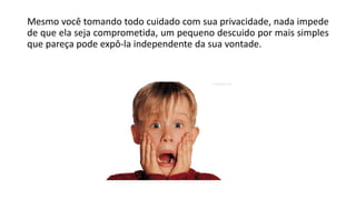 Mesmo você tomando todo cuidado com sua privacidade, nada impede
de que ela seja comprometida, um pequeno descuido por mais simples
que pareça pode expô-la independente da sua vontade.
 
