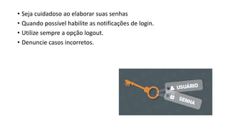 • Seja cuidadoso ao elaborar suas senhas
• Quando possível habilite as notificações de login.
• Utilize sempre a opção logout.
• Denuncie casos incorretos.
 