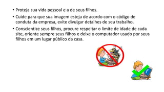 • Proteja sua vida pessoal e a de seus filhos.
• Cuide para que sua imagem esteja de acordo com o código de
conduta da empresa, evite divulgar detalhes de seu trabalho.
• Conscientize seus filhos, procure respeitar o limite de idade de cada
site, oriente sempre seus filhos e deixe o computador usado por seus
filhos em um lugar público da casa.
 