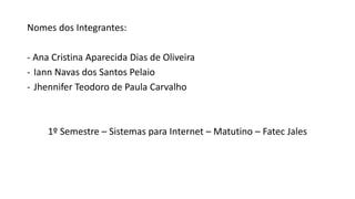 Nomes dos Integrantes:
- Ana Cristina Aparecida Dias de Oliveira
- Iann Navas dos Santos Pelaio
- Jhennifer Teodoro de Paula Carvalho
1º Semestre – Sistemas para Internet – Matutino – Fatec Jales
 