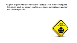 • Algum arquivo malicioso que você “obteve” sem intenção alguma,
tais como os vírus, podem coletar seus dados pessoais que contém
em seu computador.
 
