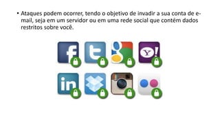 • Ataques podem ocorrer, tendo o objetivo de invadir a sua conta de e-
mail, seja em um servidor ou em uma rede social que contém dados
restritos sobre você.
 