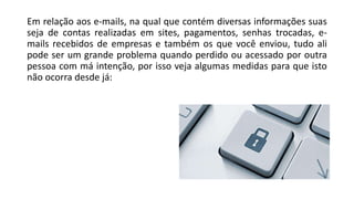 Em relação aos e-mails, na qual que contém diversas informações suas
seja de contas realizadas em sites, pagamentos, senhas trocadas, e-
mails recebidos de empresas e também os que você enviou, tudo ali
pode ser um grande problema quando perdido ou acessado por outra
pessoa com má intenção, por isso veja algumas medidas para que isto
não ocorra desde já:
 