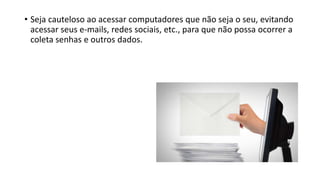 • Seja cauteloso ao acessar computadores que não seja o seu, evitando
acessar seus e-mails, redes sociais, etc., para que não possa ocorrer a
coleta senhas e outros dados.
 