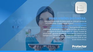 TECNOLOGIA EM SEGUROS
DUAS VISÕES DISTINTAS.
Esta nova privacidade de dados pode ser vista por pontos de
vista diferentes. O que tiramos de bom? Com mais acesso
à suas informações, empresas e serviços ﬁltram
o que realmente importa. Você ganha em tempo e
praticidade. Analisando o outro lado da situação, até mesmo a
presidente do Brasil não escapou da suposta “invasão de
privacidade”, gerando desavenças com o serviço americano de
inteligência e criando um enorme ponto de interrogação sobre
até onde o acesso a dados pessoais pode ser útil
(e até mesmo ético).
 