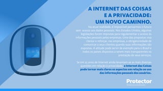 TECNOLOGIA EM SEGUROS
A INTERNET DAS COISAS
E A PRIVACIDADE:
UM NOVO CAMINHO.
Na atual realidade, é impossível pensarmos o futuro
sem acesso aos dados pessoais. Nos Estados Unidos, algumas
legislações foram impostas para regulamentar o acesso às
informações pessoais pelas empresas. Uma das propostas visa
clarear e reforçar, nas empresas, a obrigatoriedade de
comunicar a seus clientes quando suas informações são
expostas. A atitude pode servir de exemplo para o Brasil e
todos os países dispostos a serem mais transparentes na
prestação de seus serviços.
Se em 25 anos de Internet ainda levantam-se as mais diversas
questões em relação à privacidade, a Internet das Coisas
pode tornar mais claros os aspectos em relação ao uso
das informações pessoais dos usuários.
 