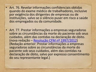 • Art. 76. Revelar informações confidenciais obtidas
  quando do exame médico de trabalhadores, inclusive
  por exigência dos dirigentes de empresas ou de
  instituições, salvo se o silêncio puser em risco a saúde
  dos empregados ou da comunidade.

• Art. 77. Prestar informações a empresas seguradoras
  sobre as circunstâncias da morte do paciente sob seus
  cuidados, além das contidas na declaração de óbito.
  (nova redação – Resolução CFM nº 1997/2012)
  (Redação anterior: Prestar informações a empresas
  seguradoras sobre as circunstâncias da morte do
  paciente sob seus cuidados, além das contidas na
  declaração de óbito, salvo por expresso consentimento
  do seu representante legal.)
 