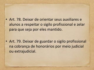 • Art. 78. Deixar de orientar seus auxiliares e
  alunos a respeitar o sigilo profissional e zelar
  para que seja por eles mantido.

• Art. 79. Deixar de guardar o sigilo profissional
  na cobrança de honorários por meio judicial
  ou extrajudicial.
 
