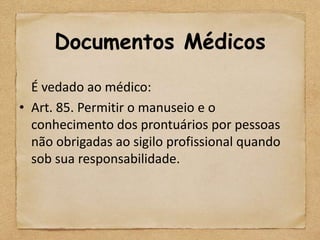 Documentos Médicos
  É vedado ao médico:
• Art. 85. Permitir o manuseio e o
  conhecimento dos prontuários por pessoas
  não obrigadas ao sigilo profissional quando
  sob sua responsabilidade.
 