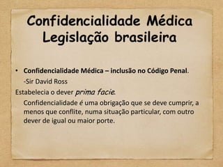 Confidencialidade Médica
     Legislação brasileira

• Confidencialidade Médica – inclusão no Código Penal.
   -Sir David Ross
Estabelecia o dever prima facie.
   Confidencialidade é uma obrigação que se deve cumprir, a
   menos que conflite, numa situação particular, com outro
   dever de igual ou maior porte.
 
