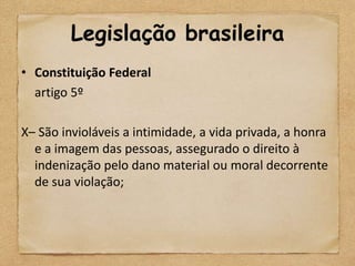 Legislação brasileira
• Constituição Federal
  artigo 5º

X– São invioláveis a intimidade, a vida privada, a honra
  e a imagem das pessoas, assegurado o direito à
  indenização pelo dano material ou moral decorrente
  de sua violação;
 