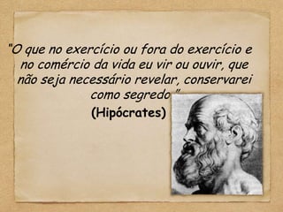 “O que no exercício ou fora do exercício e
  no comércio da vida eu vir ou ouvir, que
  não seja necessário revelar, conservarei
              como segredo.”
              (Hipócrates)
 