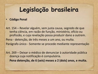 Legislação brasileira
• Código Penal

Art. 154 – Revelar alguém, sem justa causa, segredo de que
   tenha ciência, em razão de função, ministério, ofício ou
   profissão, e cuja revelação possa produzir dano a outrem.
Pena - detenção, de três meses a um ano, ou multa.
Parágrafo único - Somente se procede mediante representação

Art. 269 – Deixar o médico de denunciar à autoridade pública
   doença cuja notificação é compulsória.
   Pena detenção, de 6 (seis) meses a 2 (dois) anos, e multa.
 