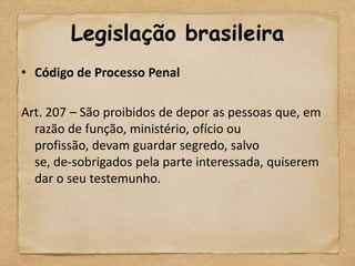 Legislação brasileira
• Código de Processo Penal

Art. 207 – São proibidos de depor as pessoas que, em
  razão de função, ministério, ofício ou
  profissão, devam guardar segredo, salvo
  se, de-sobrigados pela parte interessada, quiserem
  dar o seu testemunho.
 