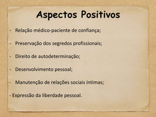 Aspectos Positivos
- Relação médico-paciente de confiança;

- Preservação dos segredos profissionais;

- Direito de autodeterminação;

- Desenvolvimento pessoal;

- Manutenção de relações sociais íntimas;

- Expressão da liberdade pessoal.
 