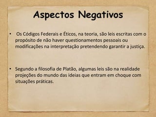 Aspectos Negativos
• Os Códigos Federais e Éticos, na teoria, são leis escritas com o
  propósito de não haver questionamentos pessoais ou
  modificações na interpretação pretendendo garantir a justiça.



• Segundo a filosofia de Platão, algumas leis são na realidade
  projeções do mundo das ideias que entram em choque com
  situações práticas.
 