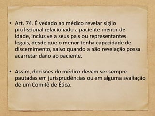 • Art. 74. É vedado ao médico revelar sigilo
  profissional relacionado a paciente menor de
  idade, inclusive a seus pais ou representantes
  legais, desde que o menor tenha capacidade de
  discernimento, salvo quando a não revelação possa
  acarretar dano ao paciente.

• Assim, decisões do médico devem ser sempre
  pautadas em jurisprudências ou em alguma avaliação
  de um Comitê de Ética.
 